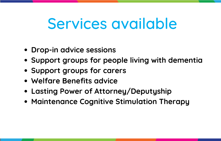 Services available from Age UK Teesside- Drop-in advice sessions, support groups for people living with dementia, support groups for carers, welfare benefits advice, lasting power of attorney/ deputyship and maintenance cognitive stimulation therapy. 